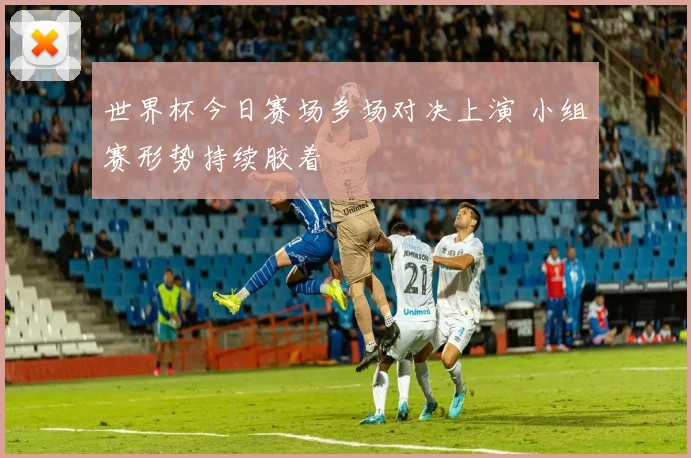 世界杯今日赛场多场对决上演 小组赛形势持续胶着