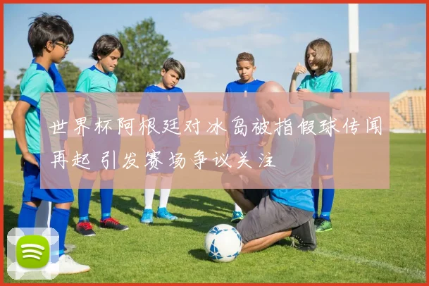 世界杯阿根廷对冰岛被指假球传闻再起 引发赛场争议关注