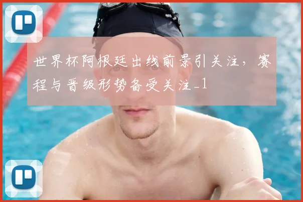 世界杯阿根廷出线前景引关注，赛程与晋级形势备受关注_1