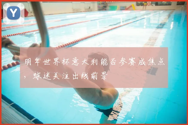 明年世界杯意大利能否参赛成焦点,球迷关注出线前景