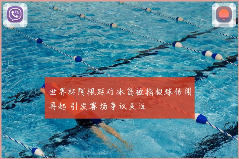 世界杯阿根廷对冰岛被指假球传闻再起 引发赛场争议关注