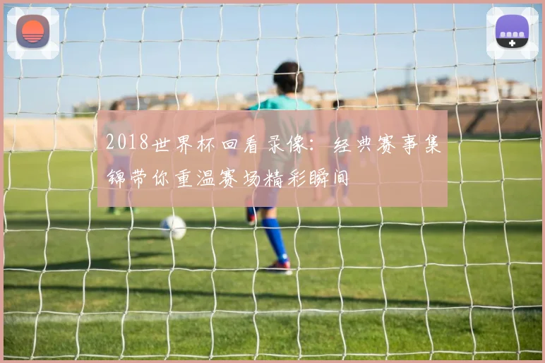 2018世界杯回看录像:经典赛事集锦带你重温赛场精彩瞬间