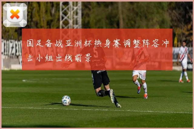 国足备战亚洲杯热身赛调整阵容冲击小组出线前景