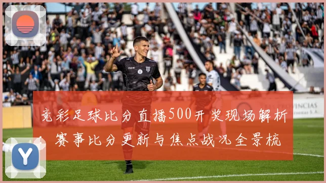 竞彩足球比分直播500开奖现场解析：赛事比分更新与焦点战况全景梳理