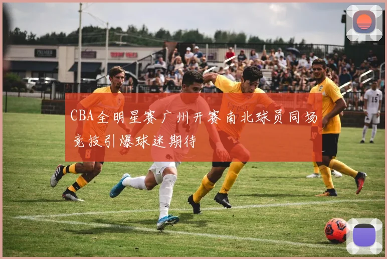 CBA全明星赛广州开赛南北球员同场竞技引爆球迷期待