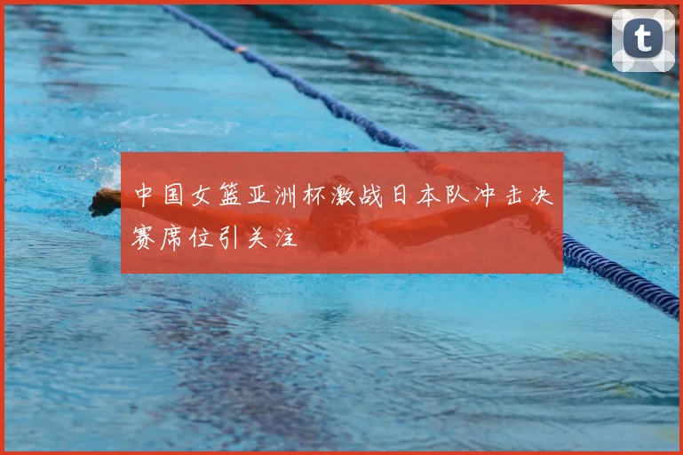 中国女篮亚洲杯激战日本队冲击决赛席位引关注