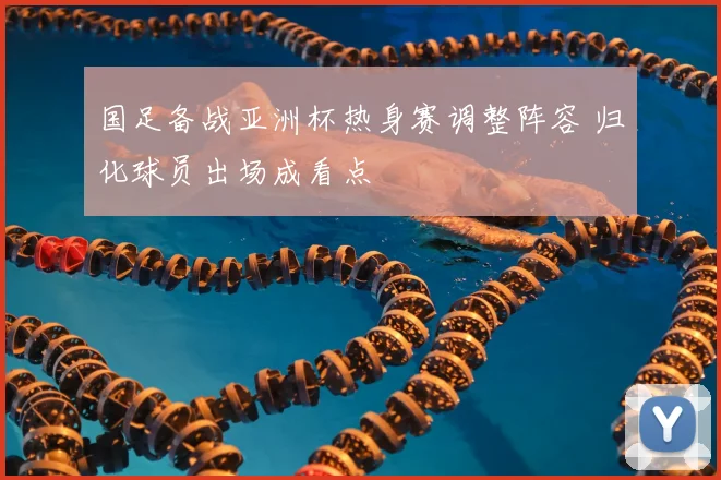 国足备战亚洲杯热身赛调整阵容 归化球员出场成看点