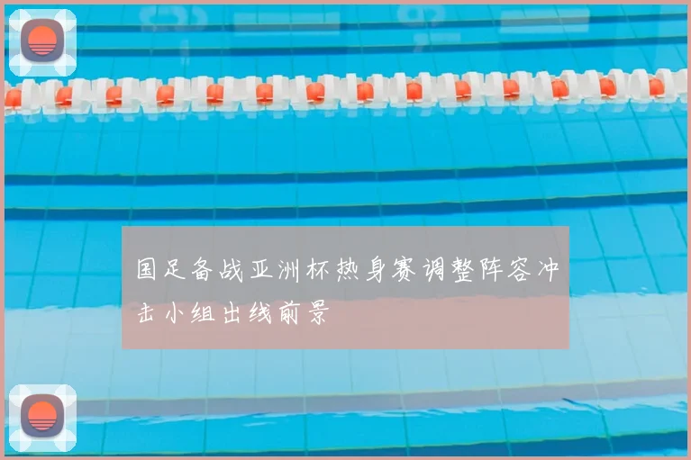 国足备战亚洲杯热身赛调整阵容冲击小组出线前景