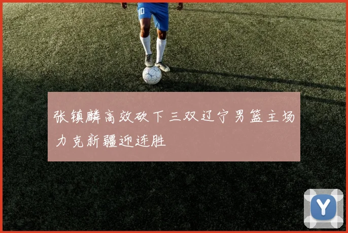 张镇麟高效砍下三双辽宁男篮主场力克新疆迎连胜