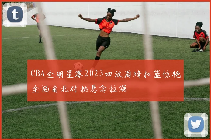 CBA全明星赛2023回放周琦扣篮惊艳全场南北对抗悬念拉满