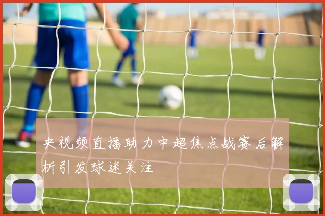 央视频直播助力中超焦点战赛后解析引发球迷关注