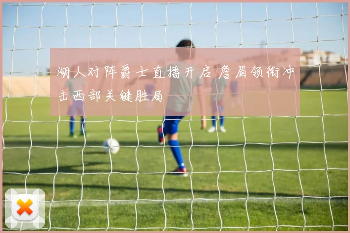 湖人对阵爵士直播开启 詹眉领衔冲击西部关键胜局