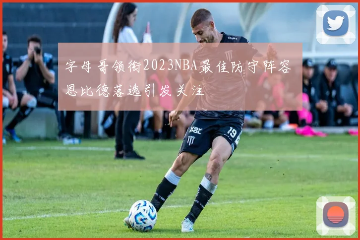 字母哥领衔2023NBA最佳防守阵容 恩比德落选引发关注