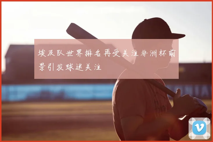 埃及队世界排名再受关注非洲杯前景引发球迷关注