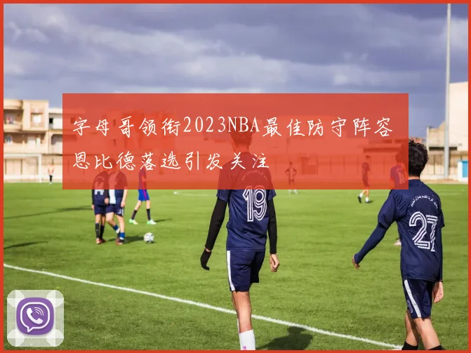 字母哥领衔2023NBA最佳防守阵容 恩比德落选引发关注