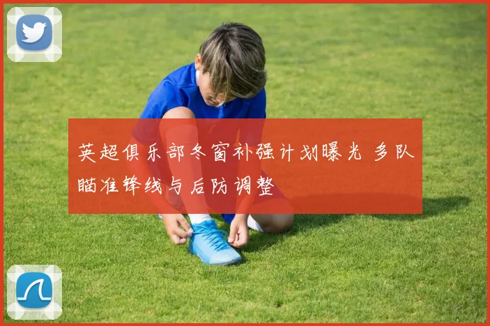 英超俱乐部冬窗补强计划曝光 多队瞄准锋线与后防调整