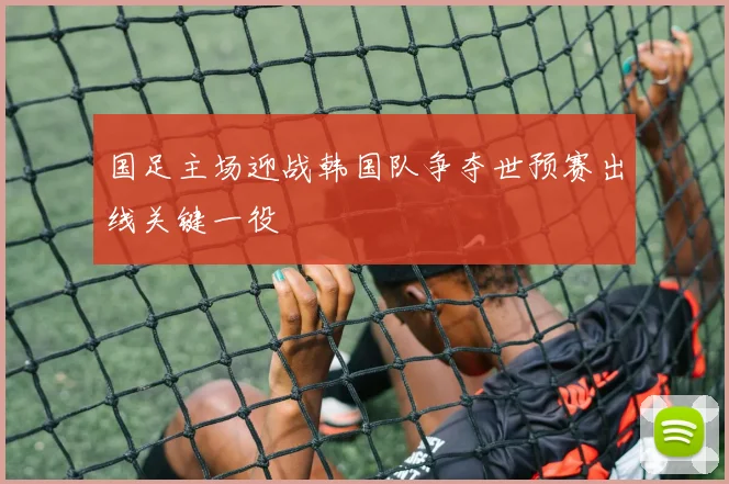国足主场迎战韩国队争夺世预赛出线关键一役