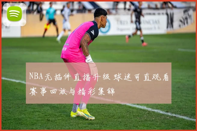 NBA无插件直播升级 球迷可直观看赛事回放与精彩集锦