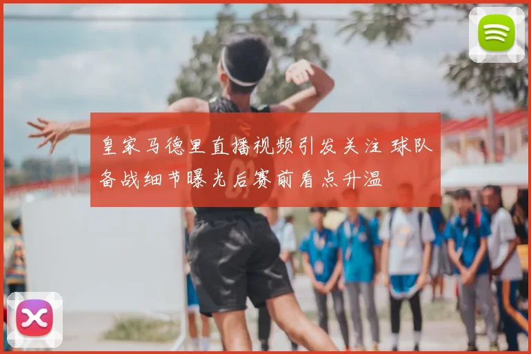皇家马德里直播视频引发关注 球队备战细节曝光后赛前看点升温