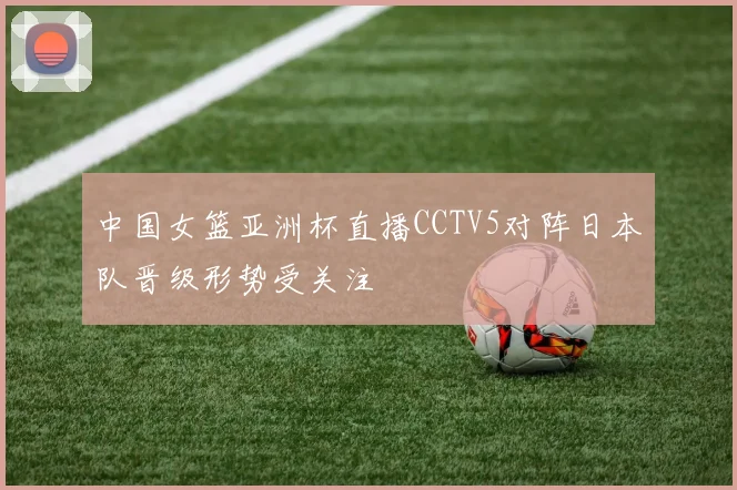 中国女篮亚洲杯直播CCTV5对阵日本队晋级形势受关注