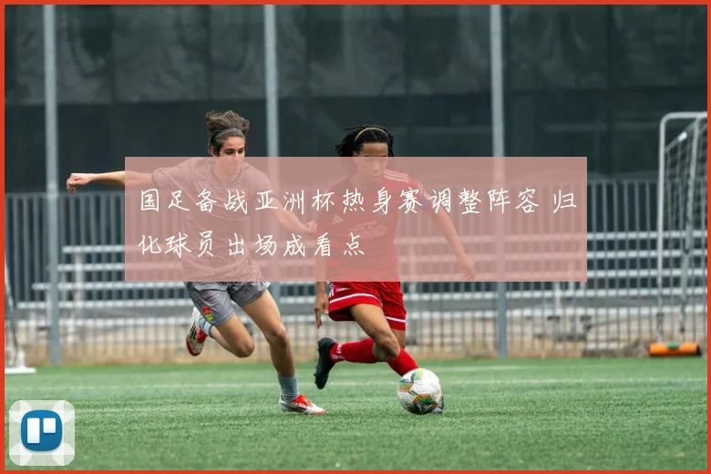 国足备战亚洲杯热身赛调整阵容 归化球员出场成看点