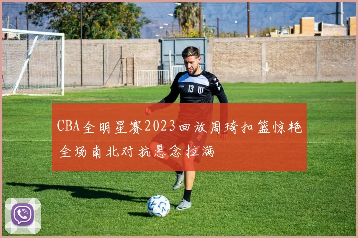 CBA全明星赛2023回放周琦扣篮惊艳全场南北对抗悬念拉满