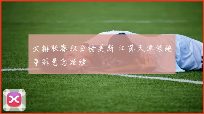 女排联赛积分榜更新 江苏天津领跑争冠悬念延续